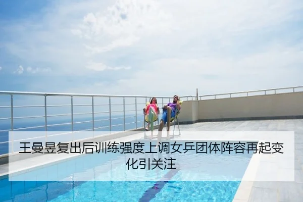 王曼昱复出后训练强度上调女乒团体阵容再起变化引关注