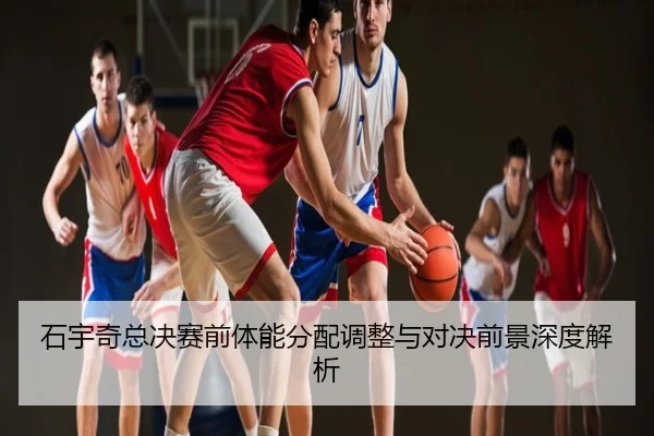 石宇奇总决赛前体能分配调整与对决前景深度解析